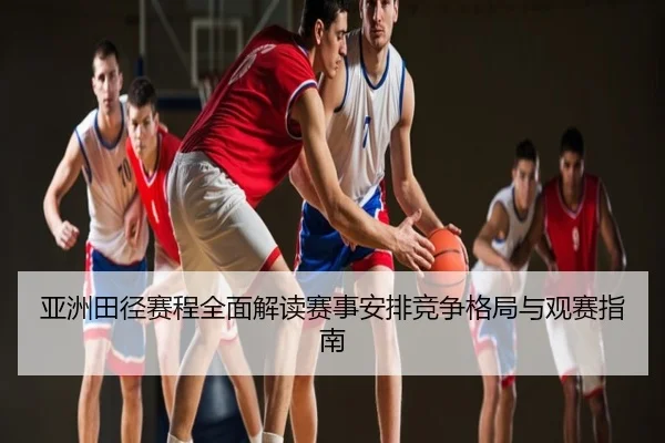 亚洲田径赛程全面解读赛事安排竞争格局与观赛指南