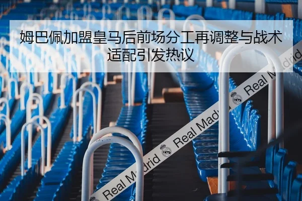 姆巴佩加盟皇马后前场分工再调整与战术适配引发热议