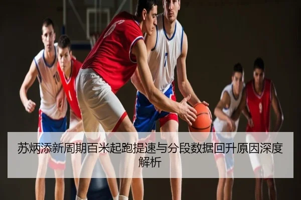 苏炳添新周期百米起跑提速与分段数据回升原因深度解析