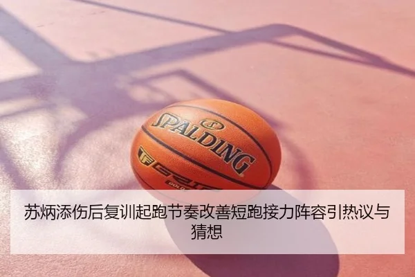 苏炳添伤后复训起跑节奏改善短跑接力阵容引热议与猜想