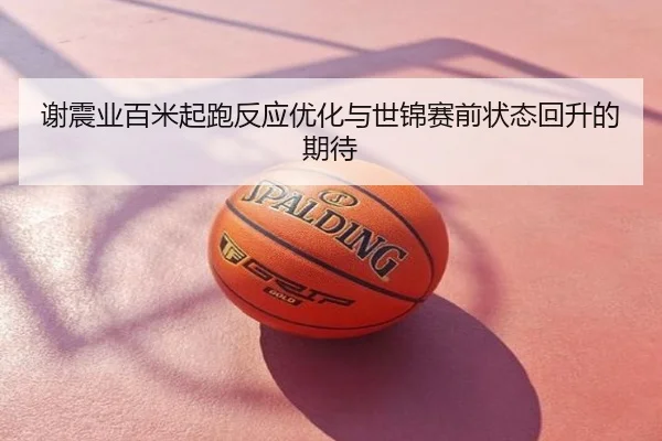 谢震业百米起跑反应优化与世锦赛前状态回升的期待