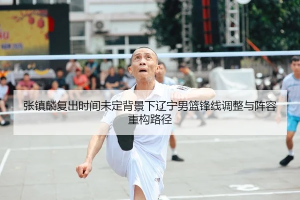 张镇麟复出时间未定背景下辽宁男篮锋线调整与阵容重构路径