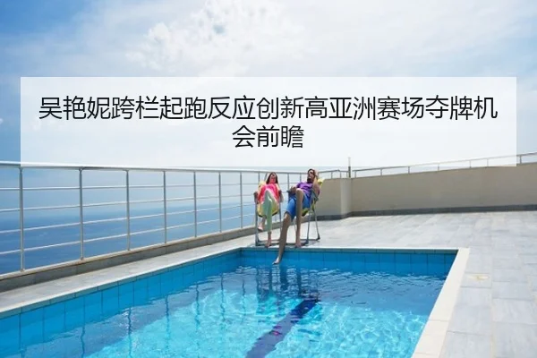 吴艳妮跨栏起跑反应创新高亚洲赛场夺牌机会前瞻